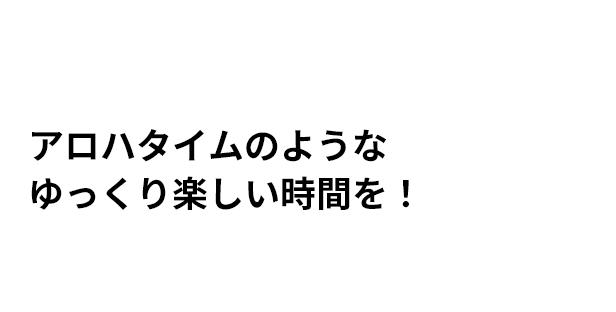 アロハタイムのような ゆっくり楽しい時間を！